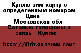 Куплю сим карту с определённым номером.  › Цена ­ 3 000 - Московская обл. Сотовые телефоны и связь » Куплю   